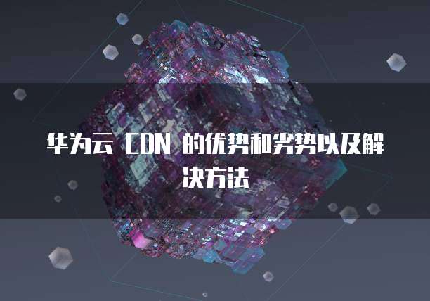 华为云 CDN 的优势和劣势以及解决方法