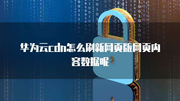 华为云cdn怎么刷新网页版网页内容数据呢