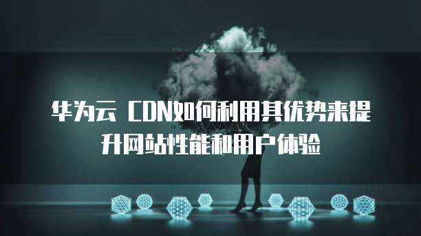 华为云 CDN如何利用其优势来提升网站性能和用户体验