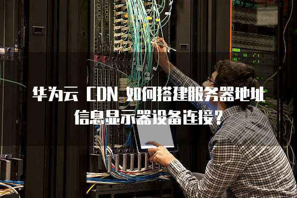 华为云 CDN 如何搭建服务器地址信息显示器设备连接?