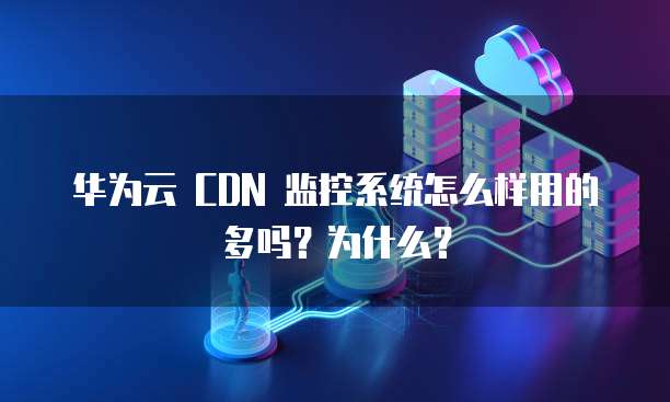 华为云 CDN 监控系统怎么样用的多吗?为什么?