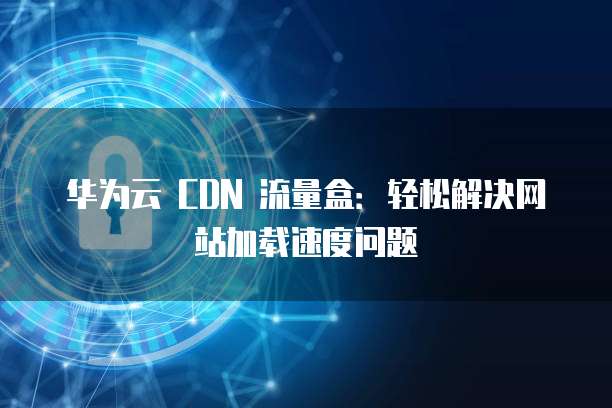 华为云 CDN 流量盒：轻松解决网站加载速度问题