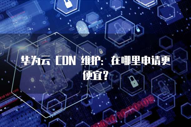 华为云 CDN 维护:在哪里申请更便宜?