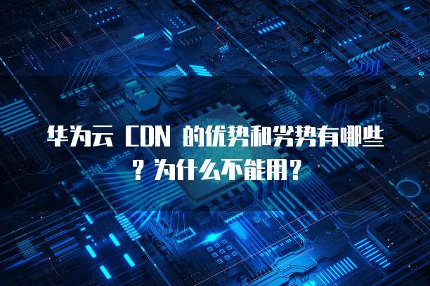 华为云 CDN 的优势和劣势有哪些?为什么不能用?