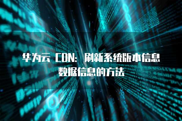 华为云 CDN：刷新系统版本信息数据信息的方法