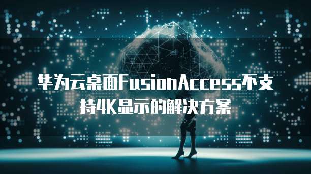 华为云桌面FusionAccess不支持4K显示的解决方案