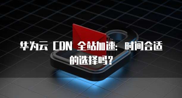 华为云 CDN 全站加速：时间合适的选择吗？