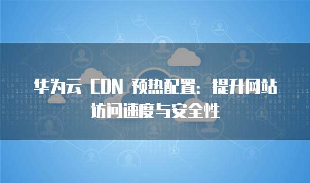 华为云 CDN 预热配置:提升网站访问速度与安全性
