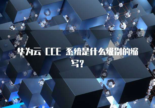 华为云 CCE 系统是什么级别的缩写?