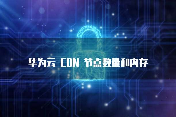 华为云 CDN 节点数量和内存
