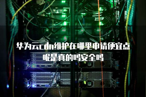 华为云cdn维护在哪里申请便宜点呢是真的吗安全吗