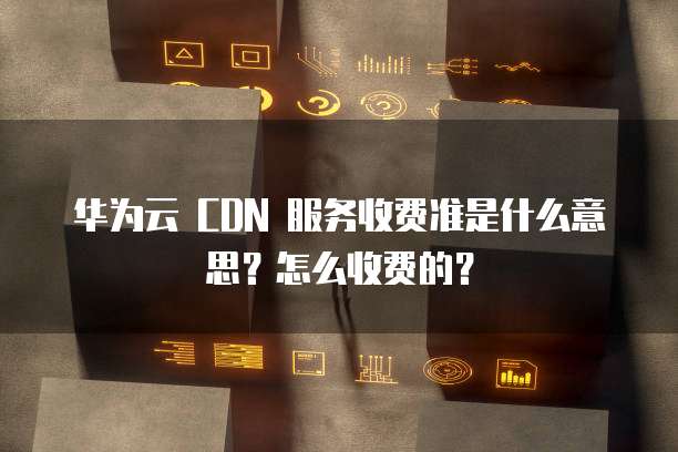 华为云 CDN 服务收费准是什么意思?怎么收费的?