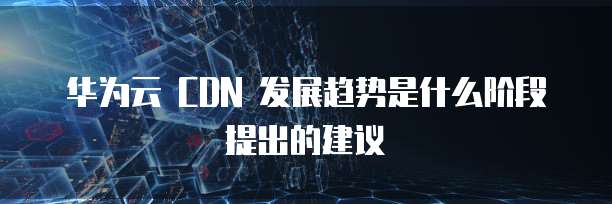 华为云 CDN 发展趋势是什么阶段提出的建议
