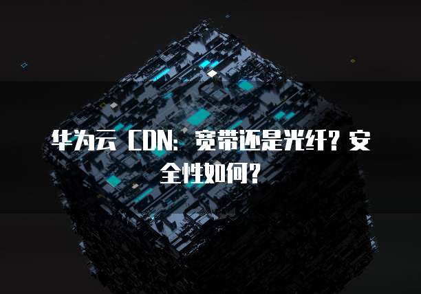 华为云 CDN：宽带还是光纤？安全性如何？