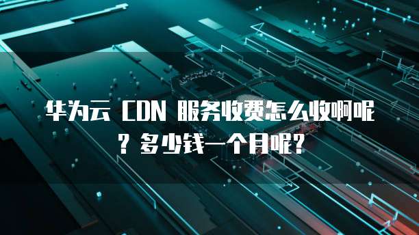 华为云 CDN 服务收费怎么收啊呢?多少钱一个月呢?