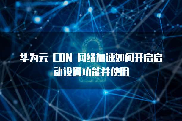 华为云 CDN 网络加速如何开启启动设置功能并使用