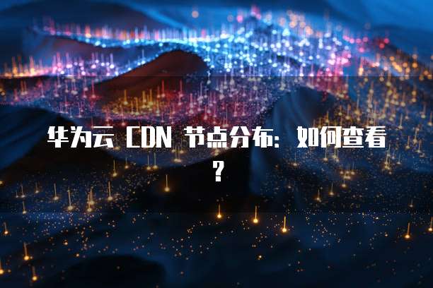 华为云 CDN 节点分布:如何查看?
