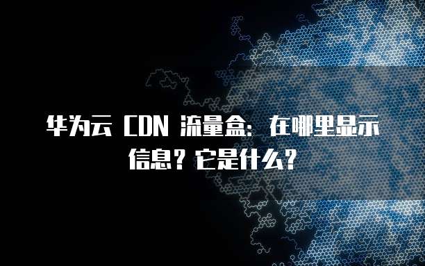 华为云 CDN 流量盒:在哪里显示信息?它是什么?