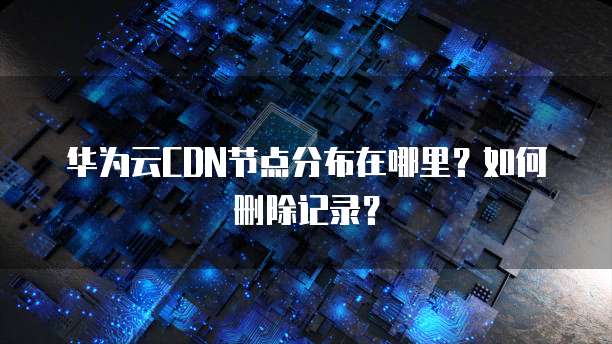 华为云CDN节点分布在哪里?如何删除记录?