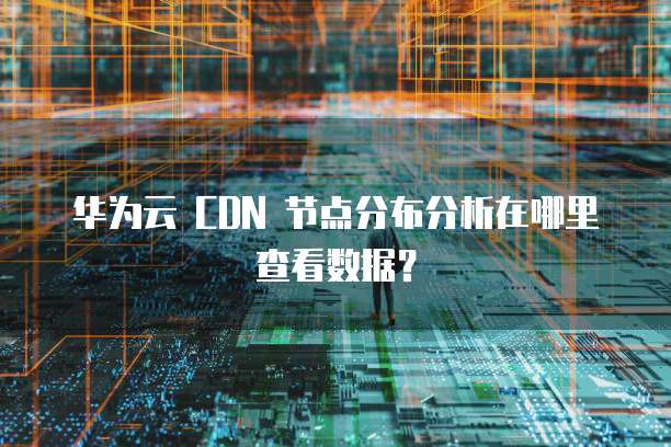 华为云 CDN 节点分布分析在哪里查看数据?