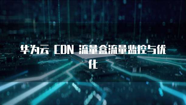 华为云 CDN 流量盒流量监控与优化