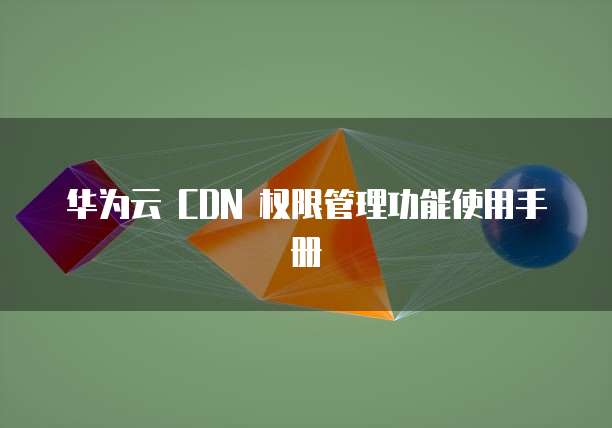 华为云 CDN 权限管理功能使用手册