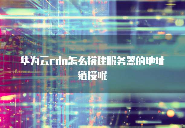 华为云cdn怎么搭建服务器的地址链接呢