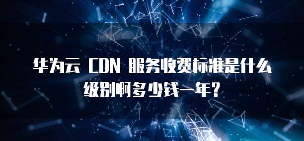 华为云 CDN 服务收费标准是什么级别啊多少钱一年?