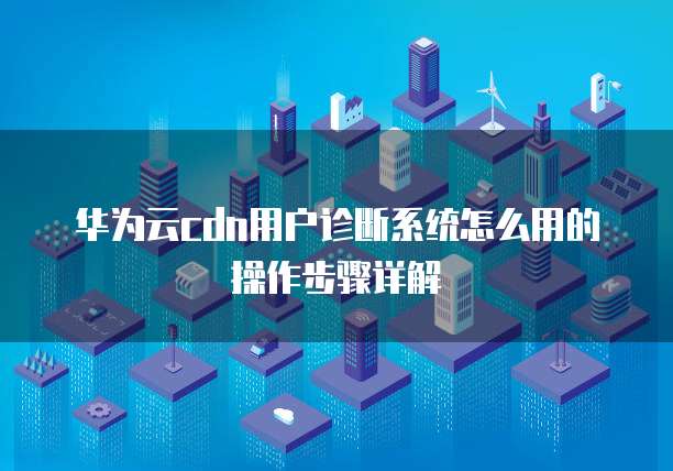 华为云cdn用户诊断系统怎么用的操作步骤详解