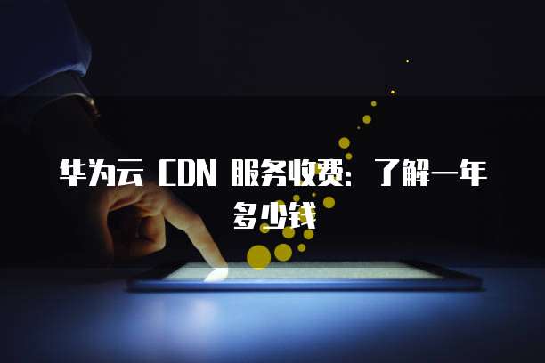 华为云 CDN 服务收费:了解一年多少钱