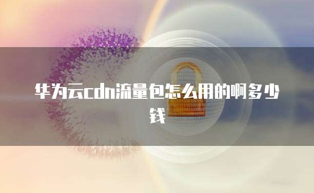 华为云cdn流量包怎么用的啊多少钱