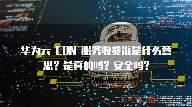 华为云 CDN 服务收费准是什么意思?是真的吗?安全吗?