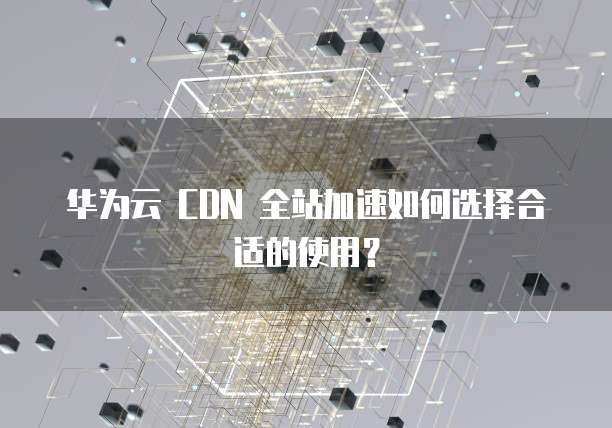 华为云 CDN 全站加速如何选择合适的使用?