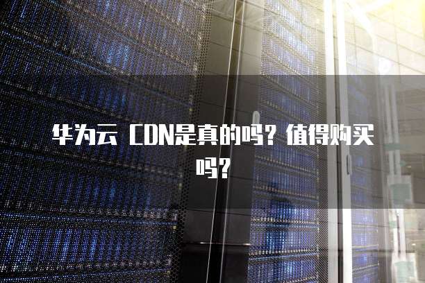 华为云 CDN是真的吗?值得购买吗?