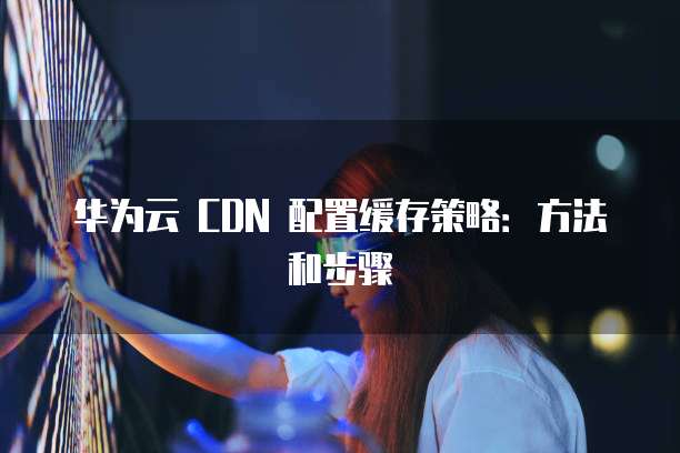 华为云 CDN 配置缓存策略:方法和步骤