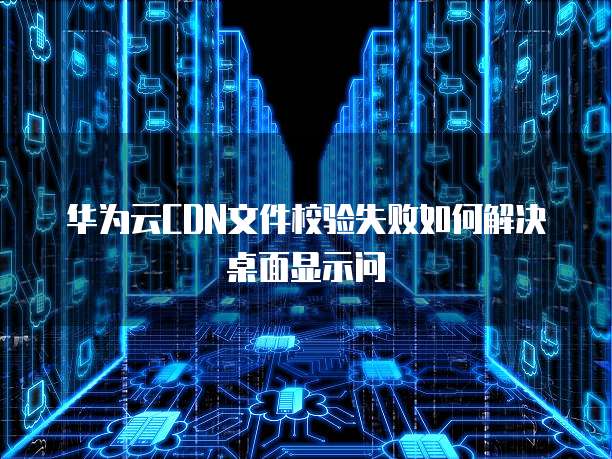 华为云CDN文件校验失败如何解决桌面显示问