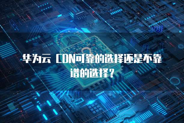 华为云 CDN可靠的选择还是不靠谱的选择？