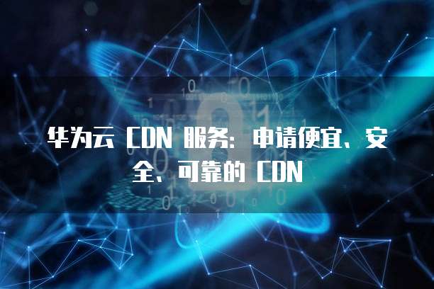 华为云 CDN 服务:申请便宜、安全、可靠的 CDN