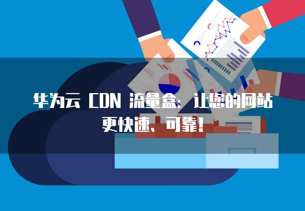 华为云 CDN 流量盒:让您的网站更快速、可靠!