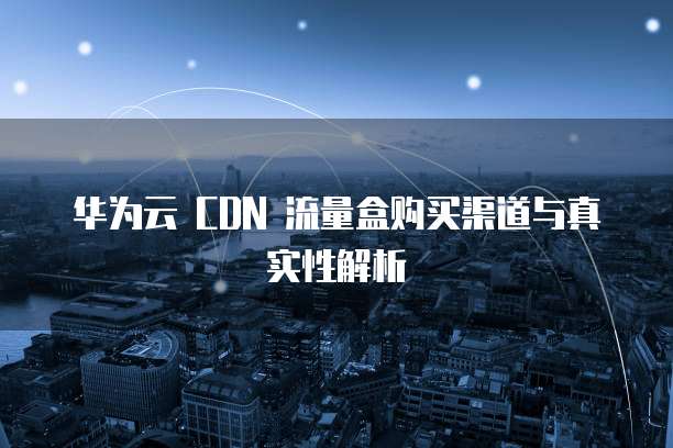 华为云 CDN 流量盒购买渠道与真实性解析