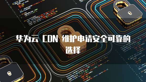 华为云 CDN 维护申请安全可靠的选择