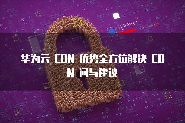 华为云 CDN 优势全方位解决 CDN 问与建议
