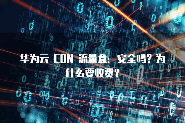 华为云 CDN 流量盒:安全吗?为什么要收费?