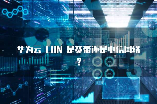 华为云 CDN 是宽带还是电信网络?