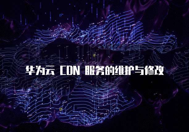 华为云 CDN 服务的维护与修改