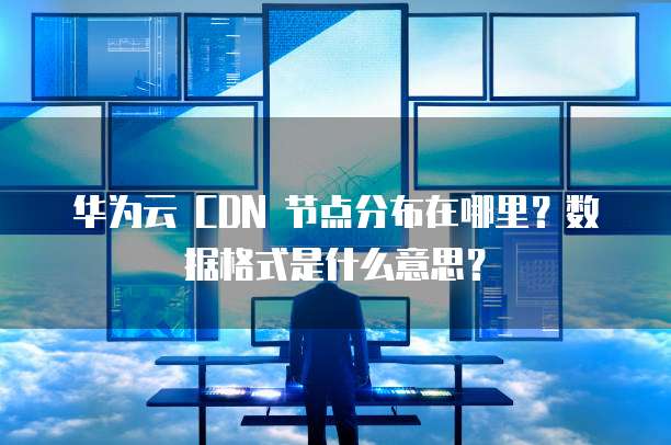 华为云 CDN 节点分布在哪里？数据格式是什么意思？
