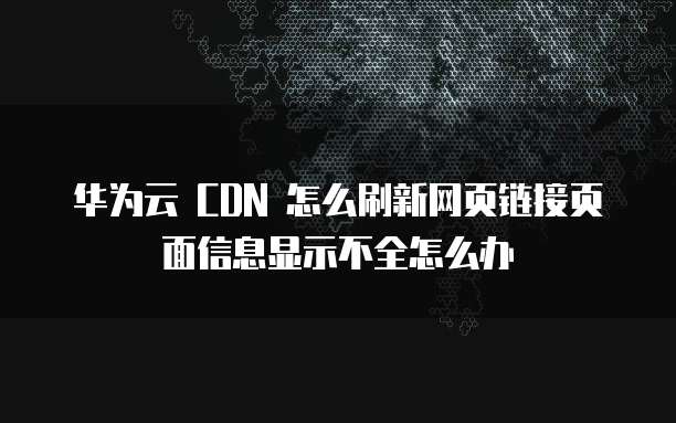 华为云 CDN 怎么刷新网页链接页面信息显示不全怎么办