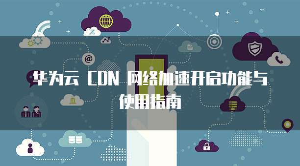 华为云 CDN 网络加速开启功能与使用指南