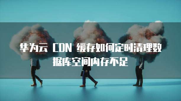 华为云 CDN 缓存如何定时清理数据库空间内存不足