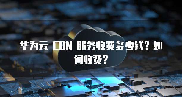 华为云 CDN 服务收费多少钱?如何收费?